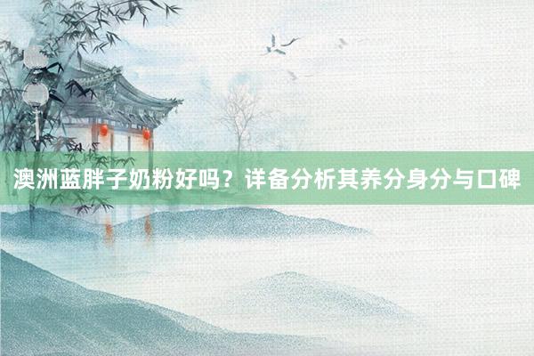澳洲蓝胖子奶粉好吗？详备分析其养分身分与口碑