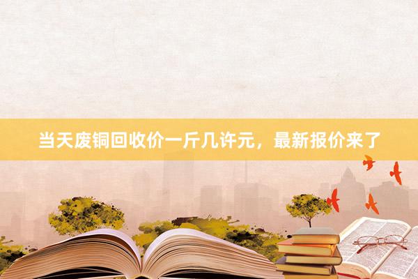 当天废铜回收价一斤几许元，最新报价来了